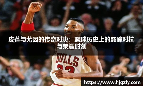 皮蓬与尤因的传奇对决：篮球历史上的巅峰对抗与荣耀时刻